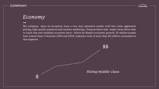 The company, since its inception, have a very lean operation model, with low costs, aggressive
pricing, high-quality products and creative marketing. Characteristics that made Cacau Show able
to reach this new brazilian economic force - driven by Brazil’s economic growth, 20 million people
have joined Class C between 2006 and 2008, making a total of more than 90 million consumers in
this segment.
Economy
COMPANY
Rising middle-class
$
$$
 