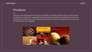 Instead of only launching new collections in holidays, Cacau Show makes changes in their shelves
throughout the whole year - changes that goes from small new packages to launches of new ﬂavors.
By doing that, Alexandre da Costa believes that customers will keep coming back to the stores and
the brand will be more engaging.
Products
COMPANY
 