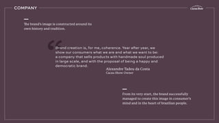 COMPANY
The brand’s image is constructed around its
own history and tradition.
From its very start, the brand successfully
managed to create this image in consumer’s
mind and in the heart of brazilian people.
Brand creation is, for me, coherence. Year after year, we
show our consumers what we are and what we want to be:
a company that sells products with handmade soul produced
in large scale, and with the proposal of being a happy and
democratic brand.
Alexandre Tadeu da Costa
Cacau Show Owner
 