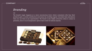 COMPANY
The brand’s magic happens at a more unconscious level, where consumers who buy their
products gain a certain satisfaction and status by avoiding regular chocolate bars and pieces
that you can ﬁnd at any supermarket. The brand is also highly attractive when it comes to
presents, since it is an inexpensive option that works for almost anyone.
Branding
 