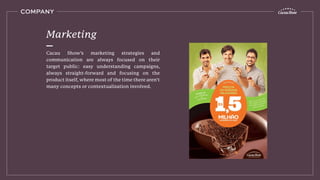 COMPANY
Cacau Show’s marketing strategies and
communication are always focused on their
target public: easy understanding campaigns,
always straight-forward and focusing on the
product itself, where most of the time there aren’t
many concepts or contextualization involved.
Marketing
 