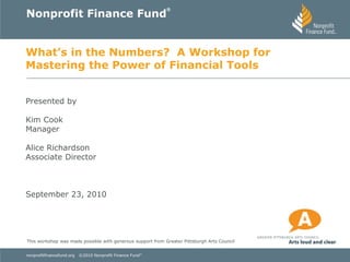 Nonprofit Finance Fund
                                                            ®




What’s in the Numbers? A Workshop for
Mastering the Power of Financial Tools


Presented by

Kim Cook
Manager

Alice Richardson
Associate Director



September 23, 2010




This workshop was made possible with generous support from Greater Pittsburgh Arts Council


nonprofitfinancefund.org   ©2010 Nonprofit Finance Fund ®
 