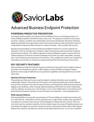 Advanced Business Endpoint Protection
POWERING PREDICTIVE PREVENTION
Leveraging big data analytics and collective threat intelligence from our technology partners, our
threat intelligence platform identifies threats as they occur. This big data architecture continuously
processes, analyzes, correlates and contextualizes vast amounts of disparate information while also
applying a patented, fourth-generation machine learning and malicious code identification system to
create predictive behavioral determinations on malware instantly – with incredibly high accuracy.
Big data processing allows our Advanced Business Endpoint Protection to uncover malware as it
attempts to infect an individual user’s endpoint, while simultaneously protecting all other endpoints
against the same attacks. This collective approach to threat intelligence creates a massive real-time
malware detection net that has intimate knowledge of more than 300 million executables, including
their runtime behavioral characteristics and interactions. This, coupled with another 200+ terabytes of
threat data, ensures that our customers are always protected from both existing and new threats.
KEY SECURITY FEATURES
Advanced Business Endpoint Protection focuses on delivering a high-performance endpoint malware
prevention and management solution. It offers highly accurate and effective endpoint malware
prevention with a range of additional security protection capabilities that keep both the user and the
device safe.
Identity & Privacy Protection
These protections help users by assuming the endpoint is already infected by some completely
undetectable malware. They protect user information and transactional data that could be exposed
during online transactions from specific types of threats, including phishing, DNS poisoning, keystroke
logging, screen grabbing, cookie scraping, clipboard grabbing, and browser and session hijacking by
malicious software mounting man-in-the-browser or man-in-the-middle attacks. The protections lock
down the OS and browser to protect all user information and credentials – even shared passwords.
Multi-layered Defense
Multi-layered Defense incorporates several aspects of Threat Intelligence to help thwart threats early
on in their lifecycle – often before a threat researcher sees a single sample. It looks at the reputation of
the websites on individual visits and uses Threat Intelligence to determine their risk level. If the user
commonly visits low-reputation websites, then the endpoint goes into a state of heightened awareness
and closely interrogates any new files or processes that are introduced into their system. Multi-layered
Defense also interprets user behaviors and the overall safety level of the user. So, if a user is classified
 