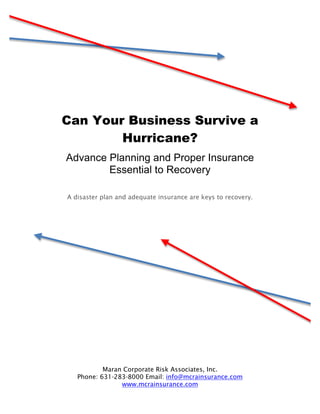 Can Your Business Survive a
        Hurricane?
Advance Planning and Proper Insurance
        Essential to Recovery

A disaster plan and adequate insurance are keys to recovery.




           Maran Corporate Risk Associates, Inc.
   Phone: 631-283-8000 Email: info@mcrainsurance.com
                www.mcrainsurance.com
 