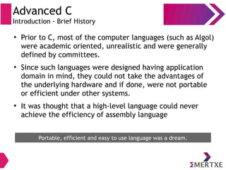 Advanced C
Introduction - Brief History
●
Prior to C, most of the computer languages (such as Algol)
were academic oriented, unrealistic and were generally
defined by committees.
●
Since such languages were designed having application
domain in mind, they could not take the advantages of
the underlying hardware and if done, were not portable
or efficient under other systems.
●
It was thought that a high-level language could never
achieve the efficiency of assembly language
Portable, efficient and easy to use language was a dream.
 