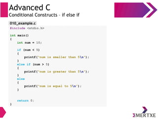 Advanced C
Conditional Constructs – if else if
#include <stdio.h>
int main()
{
int num = 10;
if (num < 5)
{
printf(“num is smaller than 5n”);
}
else if (num > 5)
{
printf(“num is greater than 5n”);
}
else
{
printf(“num is equal to 5n”);
}
return 0;
}
010_example.c
 