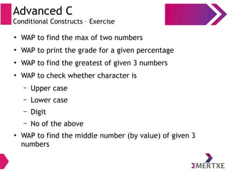 Advanced C
Conditional Constructs – Exercise
●
WAP to find the max of two numbers
●
WAP to print the grade for a given percentage
●
WAP to find the greatest of given 3 numbers
●
WAP to check whether character is
– Upper case
– Lower case
– Digit
– No of the above
●
WAP to find the middle number (by value) of given 3
numbers
 