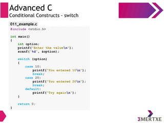 Advanced C
Conditional Constructs - switch
#include <stdio.h>
int main()
{
int option;
printf(“Enter the valuen”);
scanf(“%d”, &option);
switch (option)
{
case 10:
printf(“You entered 10n”);
break;
case 20:
printf(“You entered 20n”);
break;
default:
printf(“Try againn”);
}
return 0;
}
011_example.c
 