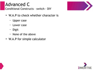 Advanced C
Conditional Constructs – switch - DIY
●
W.A.P to check whether character is
– Upper case
– Lower case
– Digit
– None of the above
●
W.A.P for simple calculator
 
