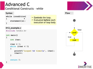 Advanced C
Conditional Constructs – while
Syntax
while (condition)
{
statement(s);
}
Flow
false
true
cond?
code
#include <stdio.h>
int main()
{
int iter;
iter = 0;
while (iter < 5)
{
printf(“Looped %d timesn”, iter);
iter++;
}
return 0;
}
●
Controls the loop.
●
Evaluated before each
execution of loop body
012_example.c
 