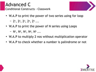 Advanced C
Conditional Constructs - Classwork
●
W.A.P to print the power of two series using for loop
– 21, 22, 23, 24, 25 ...
●
W.A.P to print the power of N series using Loops
– N1, N2, N3, N4, N5 ...
●
W.A.P to multiply 2 nos without multiplication operator
●
W.A.P to check whether a number is palindrome or not
 