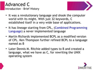 Advanced C
Introduction - Brief History
●
It was a revolutionary language and shook the computer
world with its might. With just 32 keywords, C
established itself in a very wide base of applications.
●
It has lineage starting from CPL, (Combined Programming
Language) a never implemented language
●
Martin Richards implemented BCPL as a modified version
of CPL. Ken Thompson further refined BCPL to a language
named as B
●
Later Dennis M. Ritchie added types to B and created a
language, what we have as C, for rewriting the UNIX
operating system
 
