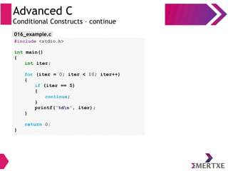Advanced C
Conditional Constructs – continue
#include <stdio.h>
int main()
{
int iter;
for (iter = 0; iter < 10; iter++)
{
if (iter == 5)
{
continue;
}
printf(“%dn”, iter);
}
return 0;
}
016_example.c
 