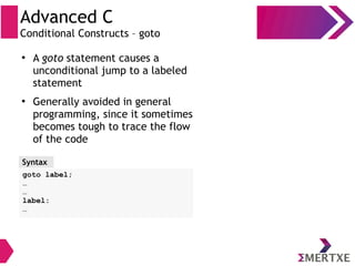 Advanced C
Conditional Constructs – goto
Syntax
goto label;
…
…
label:
…
●
A goto statement causes a
unconditional jump to a labeled
statement
●
Generally avoided in general
programming, since it sometimes
becomes tough to trace the flow
of the code
 