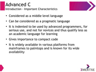 Advanced C
Introduction - Important Characteristics
●
Considered as a middle level language
●
Can be considered as a pragmatic language
●
It is indented to be used by advanced programmers, for
serious use, and not for novices and thus qualify less as
an academic language for learning
●
Gives importance to compact code
●
It is widely available in various platforms from
mainframes to palmtops and is known for its wide
availability
 