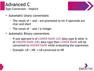 Advanced C
Type Conversion - Implicit
●
Automatic Unary conversions
– The result of + and - are promoted to int if operands are
char and short
– The result of ~ and ! is integer
●
Automatic Binary conversions
– If one operand is of LOWER RANK (LR) data type & other is
of HIGHER RANK (HR) data type then LOWER RANK will be
converted to HIGHER RANK while evaluating the expression.
– Example: LR + HR LR converted to HR→
 