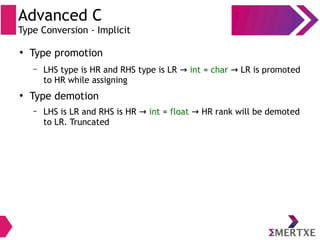Advanced C
Type Conversion - Implicit
●
Type promotion
– LHS type is HR and RHS type is LR → int = char LR is promoted→
to HR while assigning
●
Type demotion
– LHS is LR and RHS is HR → int = float HR rank will be demoted→
to LR. Truncated
 