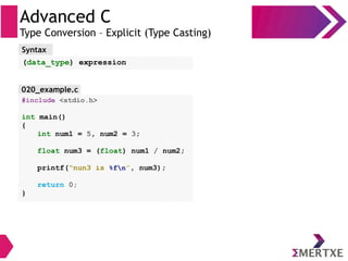 Advanced C
Type Conversion – Explicit (Type Casting)
#include <stdio.h>
int main()
{
int num1 = 5, num2 = 3;
float num3 = (float) num1 / num2;
printf(“nun3 is %fn”, num3);
return 0;
}
Syntax
(data_type) expression
020_example.c
 