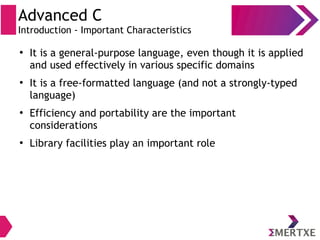 Advanced C
Introduction - Important Characteristics
●
It is a general-purpose language, even though it is applied
and used effectively in various specific domains
●
It is a free-formatted language (and not a strongly-typed
language)
●
Efficiency and portability are the important
considerations
●
Library facilities play an important role
 