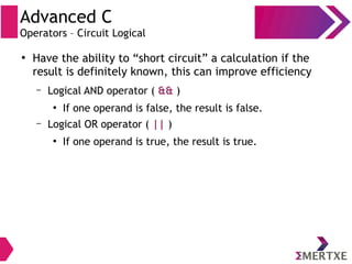 Advanced C
Operators – Circuit Logical
●
Have the ability to “short circuit” a calculation if the
result is definitely known, this can improve efficiency
– Logical AND operator ( && )
●
If one operand is false, the result is false.
– Logical OR operator ( || )
●
If one operand is true, the result is true.
 