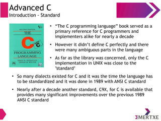 Advanced C
Introduction - Standard
●
“The C programming language” book served as a
primary reference for C programmers and
implementers alike for nearly a decade
●
However it didn’t define C perfectly and there
were many ambiguous parts in the language
●
As far as the library was concerned, only the C
implementation in UNIX was close to the
’standard’
●
So many dialects existed for C and it was the time the language has
to be standardized and it was done in 1989 with ANSI C standard
●
Nearly after a decade another standard, C9X, for C is available that
provides many significant improvements over the previous 1989
ANSI C standard
 