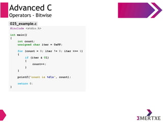 Advanced C
Operators - Bitwise
#include <stdio.h>
int main()
{
int count;
unsigned char iter = 0xFF;
for (count = 0; iter != 0; iter >>= 1)
{
if (iter & 01)
{
count++;
}
}
printf(“count is %dn”, count);
return 0;
}
025_example.c
 