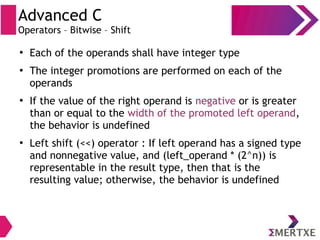 Advanced C
Operators – Bitwise – Shift
●
Each of the operands shall have integer type
●
The integer promotions are performed on each of the
operands
●
If the value of the right operand is negative or is greater
than or equal to the width of the promoted left operand,
the behavior is undefined
●
Left shift (<<) operator : If left operand has a signed type
and nonnegative value, and (left_operand * (2^n)) is
representable in the result type, then that is the
resulting value; otherwise, the behavior is undefined
 