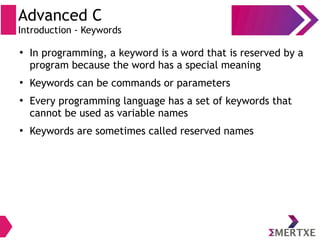 Advanced C
Introduction - Keywords
●
In programming, a keyword is a word that is reserved by a
program because the word has a special meaning
●
Keywords can be commands or parameters
●
Every programming language has a set of keywords that
cannot be used as variable names
●
Keywords are sometimes called reserved names
 