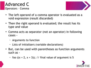 Advanced C
Operators – Comma
●
The left operand of a comma operator is evaluated as a
void expression (result discarded)
●
Then the right operand is evaluated; the result has its
type and value
●
Comma acts as separator (not an operator) in following
cases -
– Arguments to function
– Lists of initializers (variable declarations)
●
But, can be used with parentheses as function arguments
such as -
– foo ((x = 2, x + 3)); // final value of argument is 5
 