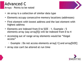 Advanced C
Arrays – Points to be noted
●
An array is a collection of similar data type
●
Elements occupy consecutive memory locations (addresses)
●
First element with lowest address and the last element with
highest address
●
Elements are indexed from 0 to SIZE – 1. Example : 5
elements array (say array[5]) will be indexed from 0 to 4
●
Accessing out of range array elements would be “illegal
access”
– Example : Do not access elements array[-1] and array[SIZE]
●
Array size can't be altered at run time
 