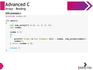 Advanced C
Arrays - Reading
#include <stdio.h>
int main()
{
int num_array[5] = {1, 2, 3, 4, 5};
int index;
index = 0;
do
{
printf(“Index %d has Element %dn”, index, num_array[index]);
index++;
} while (index < 5);
return 0;
}
029_example.c
 