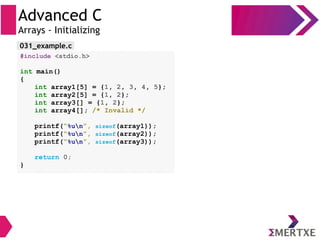 Advanced C
Arrays - Initializing
#include <stdio.h>
int main()
{
int array1[5] = {1, 2, 3, 4, 5};
int array2[5] = {1, 2};
int array3[] = {1, 2};
int array4[]; /* Invalid */
printf(“%un”, sizeof(array1));
printf(“%un”, sizeof(array2));
printf(“%un”, sizeof(array3));
return 0;
}
031_example.c
 