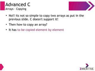 Advanced C
Arrays – Copying
●
No!! its not so simple to copy two arrays as put in the
previous slide. C doesn't support it!
●
Then how to copy an array?
●
It has to be copied element by element
 