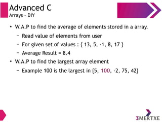 Advanced C
Arrays – DIY
●
W.A.P to find the average of elements stored in a array.
– Read value of elements from user
– For given set of values : { 13, 5, -1, 8, 17 }
– Average Result = 8.4
●
W.A.P to find the largest array element
– Example 100 is the largest in {5, 100, -2, 75, 42}
 
