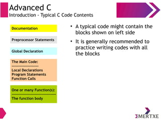 Advanced C
Introduction - Typical C Code Contents
Documentation
Preprocessor Statements
Global Declaration
The Main Code:
--------------------
Local Declarations
Program Statements
Function Calls
One or many Function(s):
---------------------------------
The function body
●
A typical code might contain the
blocks shown on left side
●
It is generally recommended to
practice writing codes with all
the blocks
 