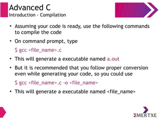 Advanced C
Introduction - Compilation
●
Assuming your code is ready, use the following commands
to compile the code
●
On command prompt, type
$ gcc <file_name>.c
●
This will generate a executable named a.out
●
But it is recommended that you follow proper conversion
even while generating your code, so you could use
$ gcc <file_name>.c -o <file_name>
●
This will generate a executable named <file_name>
 