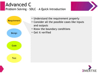 Advanced C
Problem Solving - SDLC – A Quick Introduction
Requirement
Design
Code
Test
●
Understand the requirement properly
●
Consider all the possible cases like inputs
and outputs
●
Know the boundary conditions
●
Get it verified
 