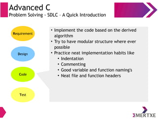 Advanced C
Problem Solving - SDLC – A Quick Introduction
Requirement
Design
Code
Test
●
Implement the code based on the derived
algorithm
●
Try to have modular structure where ever
possible
●
Practice neat implementation habits like
●
Indentation
●
Commenting
●
Good variable and function naming's
●
Neat file and function headers
 