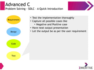 Advanced C
Problem Solving - SDLC – A Quick Introduction
Requirement
Design
Code
Test
●
Test the implementation thoroughly
●
Capture all possible cases like
●
Negative and Positive case
●
Have neat output presentation
●
Let the output be as per the user requirement
 