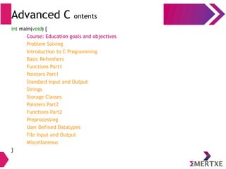 Advanced C ontents
int main(void) {
Course: Education goals and objectives
Problem Solving
Introduction to C Programming
Basic Refreshers
Functions Part1
Pointers Part1
Standard Input and Output
Strings
Storage Classes
Pointers Part2
Functions Part2
Preprocessing
User Defined Datatypes
File Input and Output
Miscellaneous
}
 