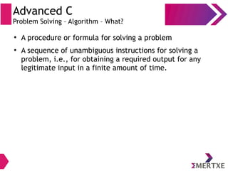 Advanced C
Problem Solving – Algorithm – What?
●
A procedure or formula for solving a problem
●
A sequence of unambiguous instructions for solving a
problem, i.e., for obtaining a required output for any
legitimate input in a finite amount of time.
 