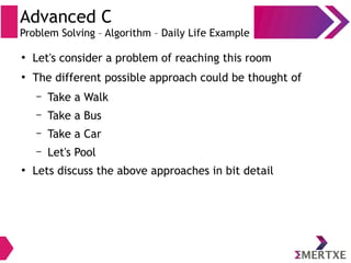 Advanced C
Problem Solving – Algorithm – Daily Life Example
●
Let's consider a problem of reaching this room
●
The different possible approach could be thought of
– Take a Walk
– Take a Bus
– Take a Car
– Let's Pool
●
Lets discuss the above approaches in bit detail
 