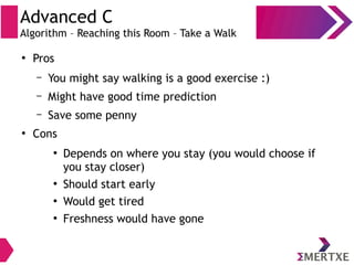 Advanced C
Algorithm – Reaching this Room – Take a Walk
●
Pros
– You might say walking is a good exercise :)
– Might have good time prediction
– Save some penny
●
Cons
●
Depends on where you stay (you would choose if
you stay closer)
●
Should start early
●
Would get tired
●
Freshness would have gone
 