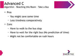 Advanced C
Algorithm – Reaching this Room – Take a Bus
●
Pros
– You might save some time
– Less tiredness comparatively
●
Cons
– Have to walk to the bus stop
– Have to wait for the right bus (No prediction of time)
– Might not be comfortable on rush hours
 