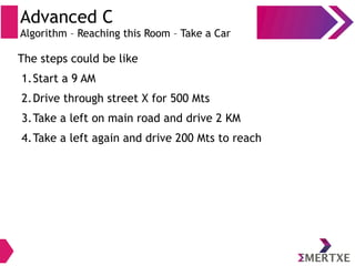 Advanced C
Algorithm – Reaching this Room – Take a Car
The steps could be like
1.Start a 9 AM
2.Drive through street X for 500 Mts
3.Take a left on main road and drive 2 KM
4.Take a left again and drive 200 Mts to reach
 