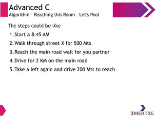 Advanced C
Algorithm – Reaching this Room – Let's Pool
The steps could be like
1.Start a 8.45 AM
2.Walk through street X for 500 Mts
3.Reach the main road wait for you partner
4.Drive for 2 KM on the main road
5.Take a left again and drive 200 Mts to reach
 
