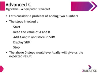 Advanced C
Algorithm – A Computer Example1
●
Let's consider a problem of adding two numbers
●
The steps involved :
Start
Read the value of A and B
Add A and B and store in SUM
Display SUM
Stop
●
The above 5 steps would eventually will give us the
expected result
 