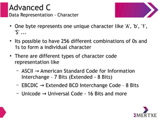 Advanced C
Data Representation - Character
●
One byte represents one unique character like 'A', 'b', '1',
'$' ...
●
Its possible to have 256 different combinations of 0s and
1s to form a individual character
●
There are different types of character code
representation like
– ASCII American Standard Code for Information→
Interchange – 7 Bits (Extended - 8 Bits)
– EBCDIC Extended BCD Interchange Code – 8 Bits→
– Unicode Universal Code - 16 Bits and more→
 
