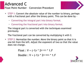 Advanced C
Float Point Number – Conversion Procedure
●
STEP 1: Convert the absolute value of the number to binary, perhaps
with a fractional part after the binary point. This can be done by -
– Converting the integral part into binary format.
– Converting the fractional part into binary format.
The integral part is converted with the techniques examined
previously.
The fractional part can be converted by multiplying it with 2.
●
STEP 2: Normalize the number. Move the binary point so that it is
one bit from the left. Adjust the exponent of two so that the value
does not change.
Float : V = (-1)s * 2(E-127) * 1.F
Double : V = (-1)s * 2(E-1023) * 1.F
 