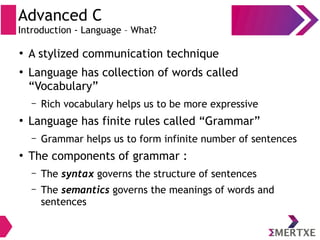 Advanced C
Introduction - Language – What?
●
A stylized communication technique
●
Language has collection of words called
“Vocabulary”
– Rich vocabulary helps us to be more expressive
●
Language has finite rules called “Grammar”
– Grammar helps us to form infinite number of sentences
●
The components of grammar :
– The syntax governs the structure of sentences
– The semantics governs the meanings of words and
sentences
 